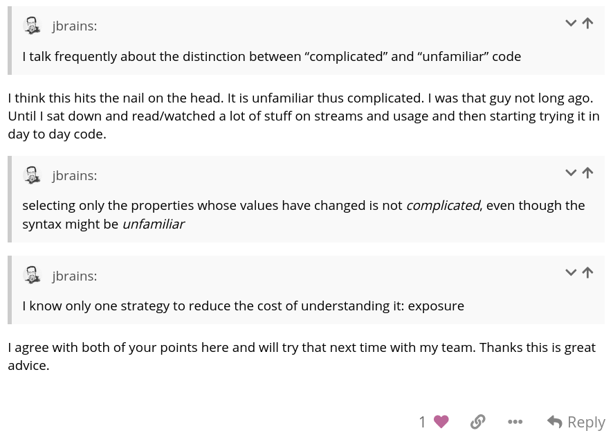 J. B. replying to a Forum post about not being familiar with code creating a bias that
                  makes the code seem complicated, when it might not be at all. The member replies, 'I agree with
                  both of your points here and will try that next time with my team. Thanks, this is great advice.'